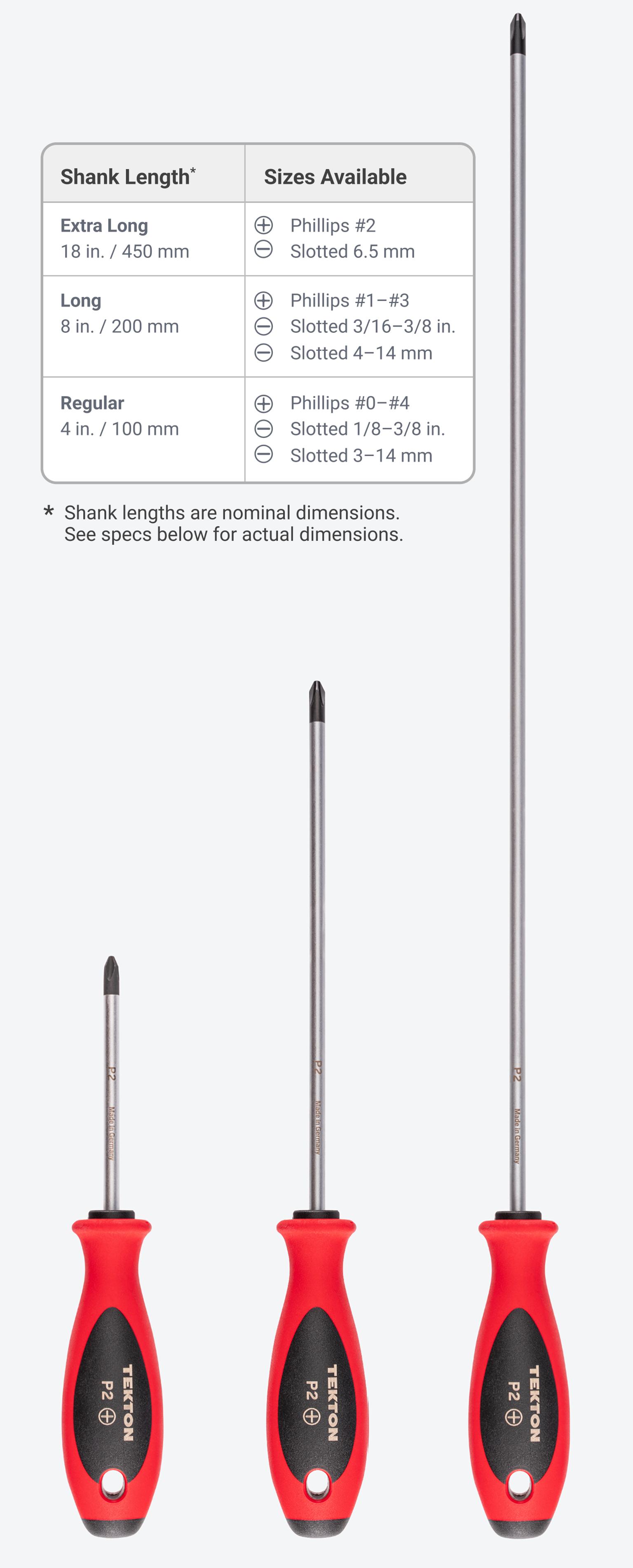 18 in. shanks are available on #2 Phillips and 6.5 mm slotted drivers. 8 inch shanks available on #1-#3 Phillips, 3/16-3/8 in. slotted, and 4-14 mm slotted. 4 inch shanks available on #0-#4 Phillips, 1/8-3/8 in. slotted, and 3-14 mm slotted.