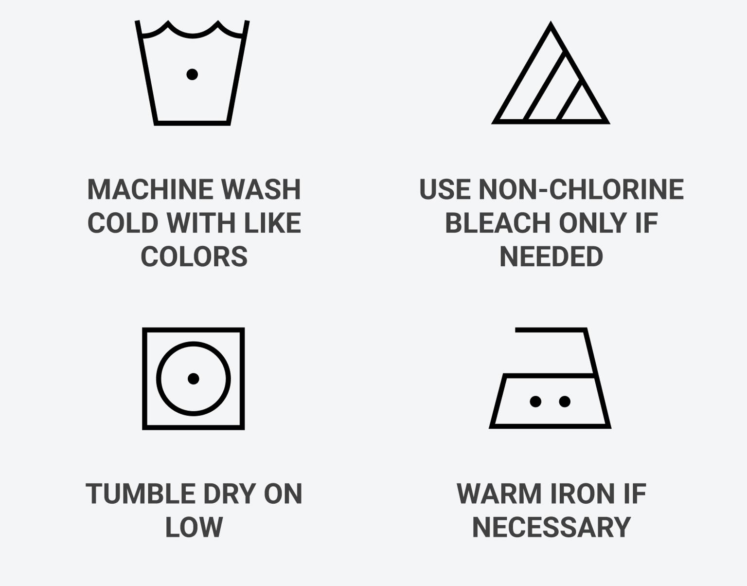 Machine wash cold with like colors, use non-chlorine bleach only if needed, tumble dry on low, warm iron if necessary.