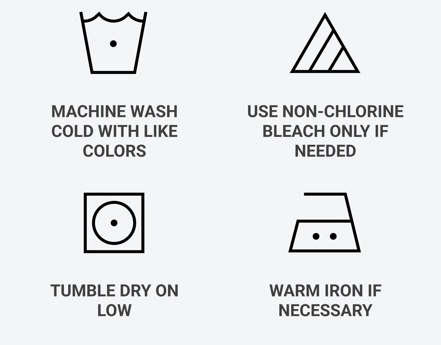 Machine wash cold with like colors, use non-chlorine bleach only if needed, tumble dry on low, warm iron if necessary.