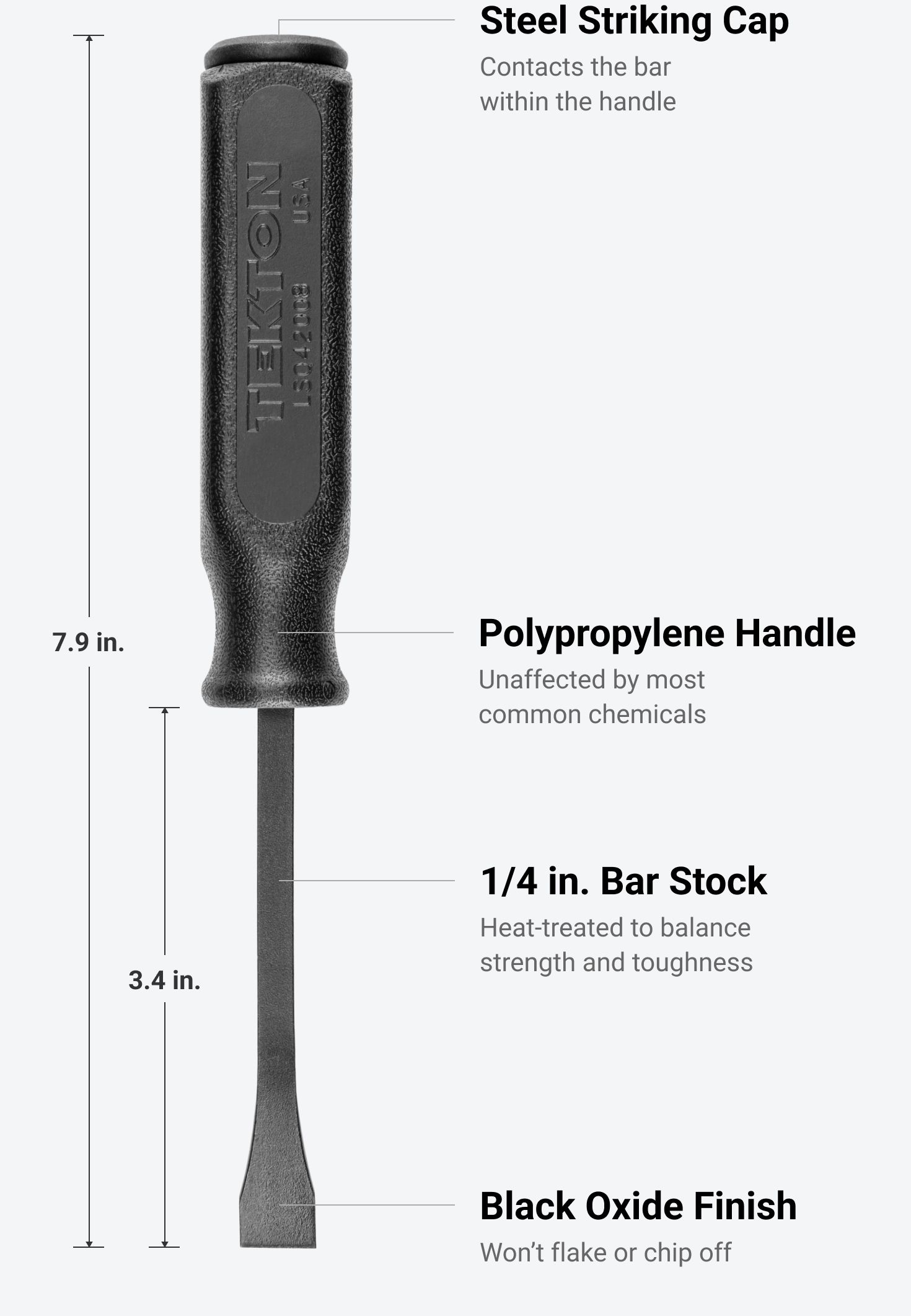 Tekton 8 inch pry bar #LSQ42008 is 7.9 inches long, has a 3.4 inch long shank, a steel striking cap, a polypropylene handle, 1/4 in. bar stock, and a black oxide finish.